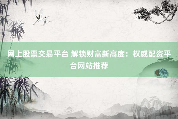 网上股票交易平台 解锁财富新高度：权威配资平台网站推荐