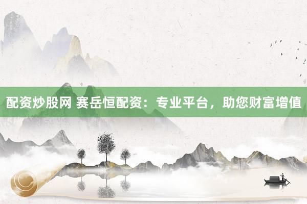 配资炒股网 赛岳恒配资：专业平台，助您财富增值