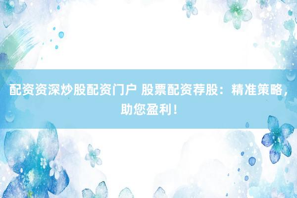 配资资深炒股配资门户 股票配资荐股：精准策略，助您盈利！