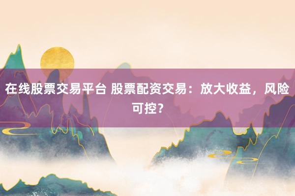 在线股票交易平台 股票配资交易：放大收益，风险可控？