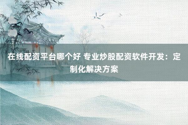 在线配资平台哪个好 专业炒股配资软件开发：定制化解决方案