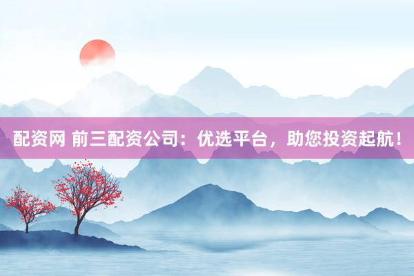 配资网 前三配资公司：优选平台，助您投资起航！