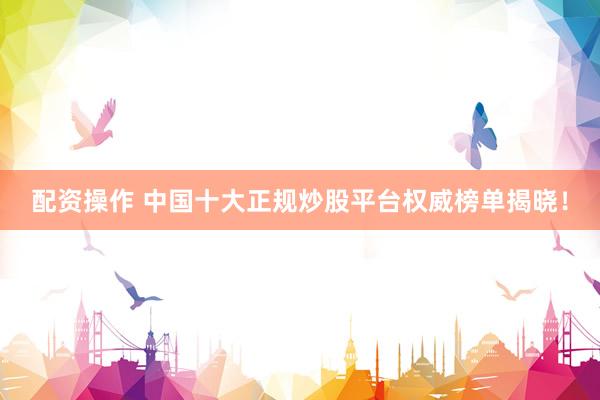 配资操作 中国十大正规炒股平台权威榜单揭晓！