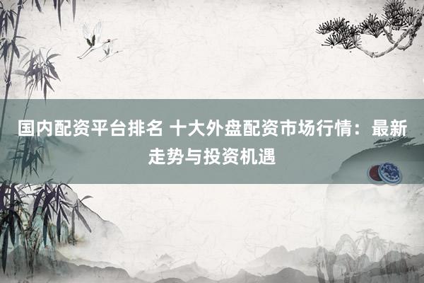 国内配资平台排名 十大外盘配资市场行情：最新走势与投资机遇