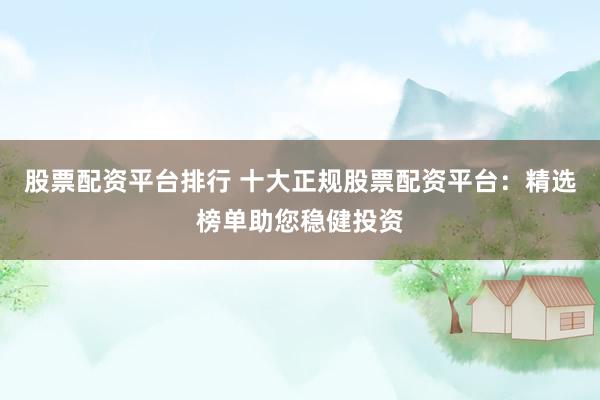 股票配资平台排行 十大正规股票配资平台：精选榜单助您稳健投资