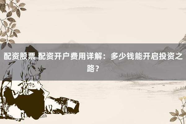 配资股票 配资开户费用详解：多少钱能开启投资之路？