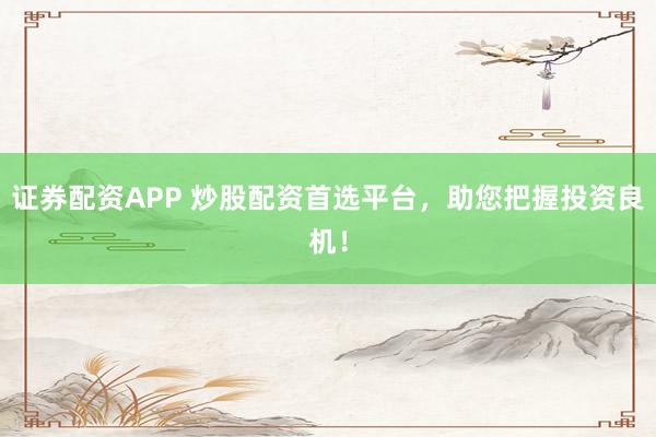 证券配资APP 炒股配资首选平台，助您把握投资良机！