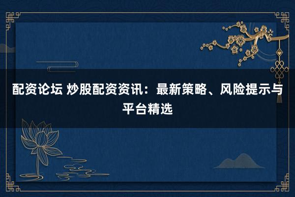 配资论坛 炒股配资资讯：最新策略、风险提示与平台精选