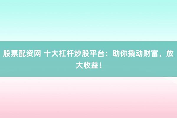 股票配资网 十大杠杆炒股平台：助你撬动财富，放大收益！