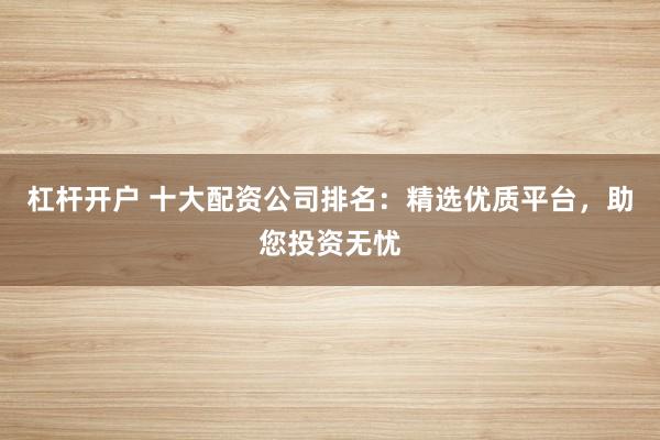 杠杆开户 十大配资公司排名：精选优质平台，助您投资无忧