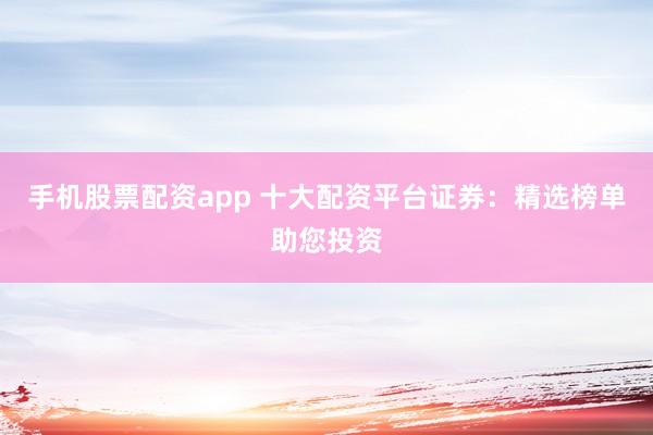 手机股票配资app 十大配资平台证券：精选榜单助您投资
