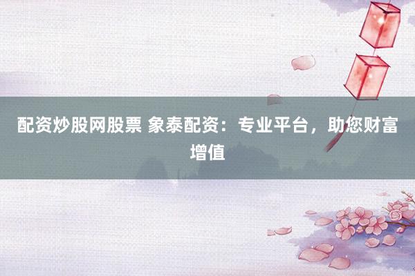 配资炒股网股票 象泰配资：专业平台，助您财富增值