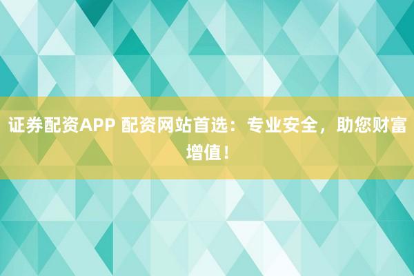 证券配资APP 配资网站首选：专业安全，助您财富增值！