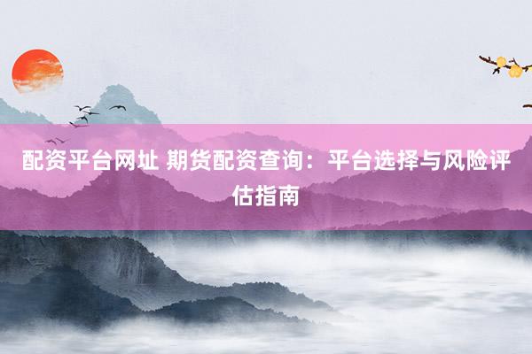 配资平台网址 期货配资查询：平台选择与风险评估指南