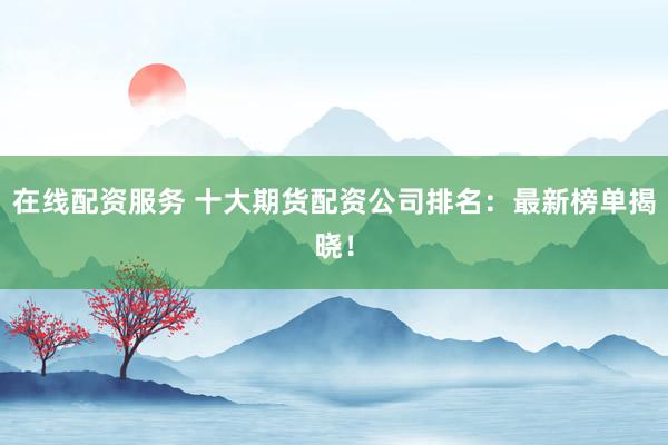 在线配资服务 十大期货配资公司排名：最新榜单揭晓！