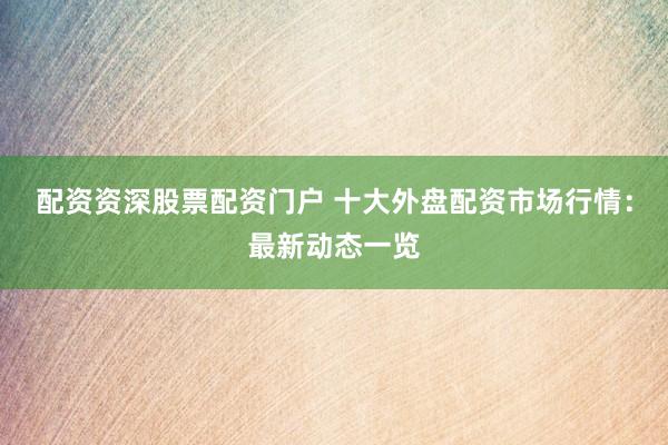 配资资深股票配资门户 十大外盘配资市场行情：最新动态一览