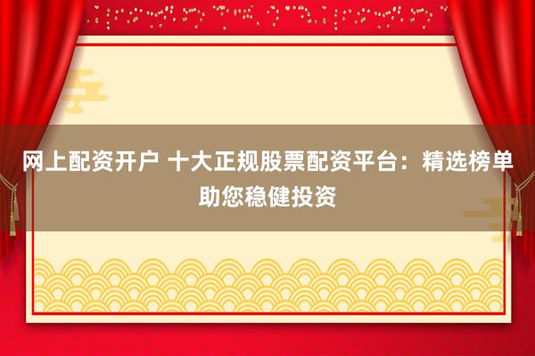 网上配资开户 十大正规股票配资平台：精选榜单助您稳健投资