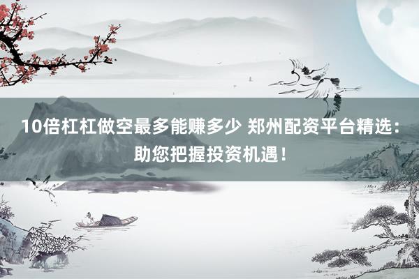 10倍杠杠做空最多能赚多少 郑州配资平台精选：助您把握投资机遇！