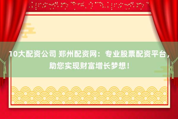 10大配资公司 郑州配资网：专业股票配资平台，助您实现财富增长梦想！