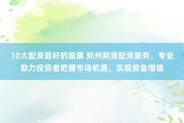 10大配资最好的股票 郑州期货配资服务，专业助力投资者把握市场机遇，实现资金增值
