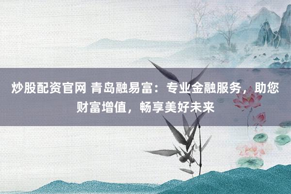 炒股配资官网 青岛融易富：专业金融服务，助您财富增值，畅享美好未来