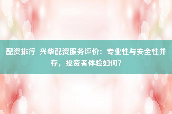 配资排行  兴华配资服务评价：专业性与安全性并存，投资者体验如何？