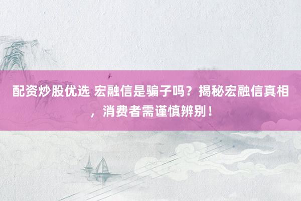 配资炒股优选 宏融信是骗子吗？揭秘宏融信真相，消费者需谨慎辨别！