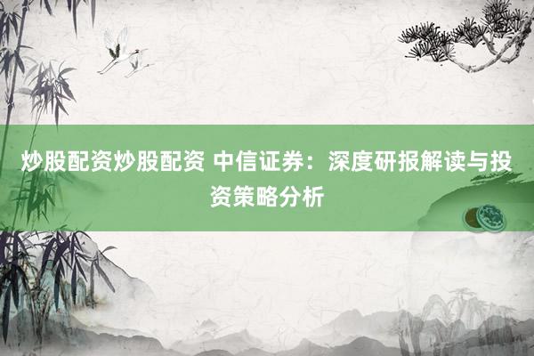 炒股配资炒股配资 中信证券：深度研报解读与投资策略分析