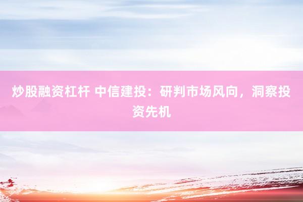 炒股融资杠杆 中信建投：研判市场风向，洞察投资先机