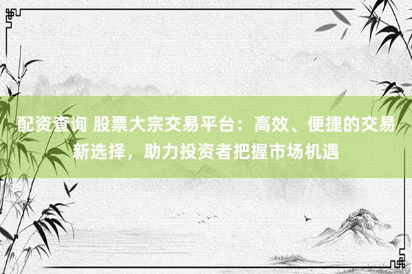 配资查询 股票大宗交易平台：高效、便捷的交易新选择，助力投资者把握市场机遇