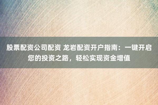 股票配资公司配资 龙岩配资开户指南：一键开启您的投资之路，轻松实现资金增值