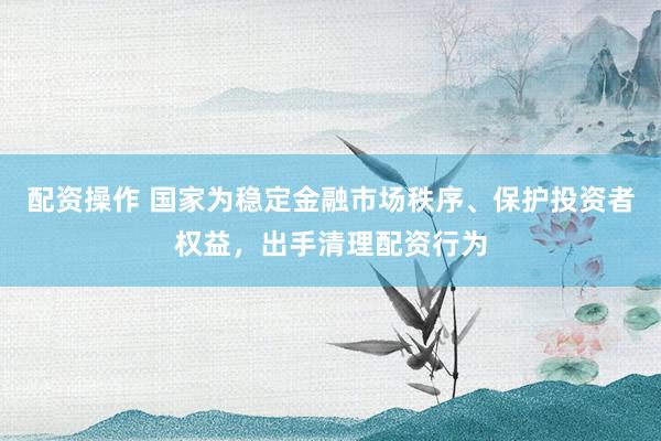 配资操作 国家为稳定金融市场秩序、保护投资者权益，出手清理配资行为