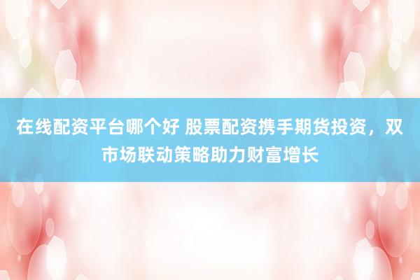 在线配资平台哪个好 股票配资携手期货投资，双市场联动策略助力财富增长