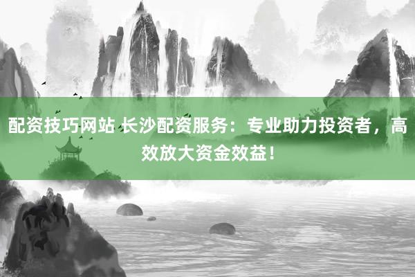 配资技巧网站 长沙配资服务：专业助力投资者，高效放大资金效益！