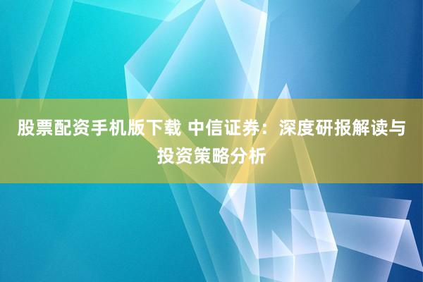 股票配资手机版下载 中信证券：深度研报解读与投资策略分析