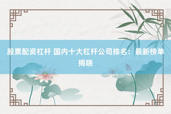 股票配资杠杆 国内十大杠杆公司排名：最新榜单揭晓