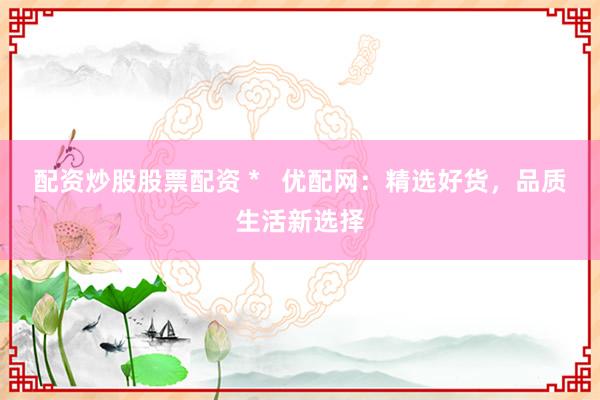 配资炒股股票配资 *   优配网：精选好货，品质生活新选择