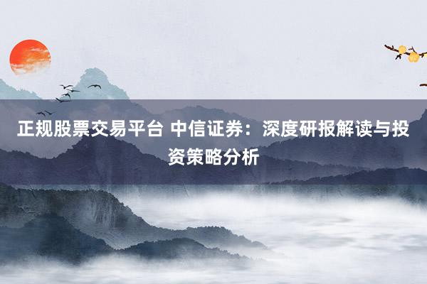 正规股票交易平台 中信证券：深度研报解读与投资策略分析