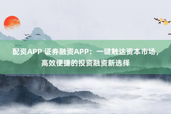 配资APP 证券融资APP：一键触达资本市场，高效便捷的投资融资新选择