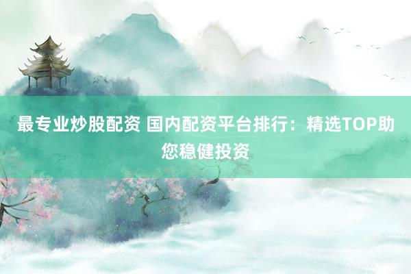 最专业炒股配资 国内配资平台排行：精选TOP助您稳健投资