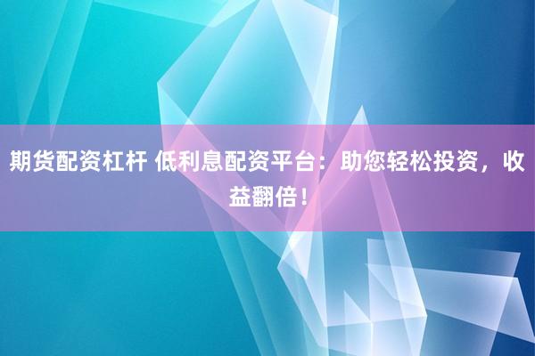 期货配资杠杆 低利息配资平台：助您轻松投资，收益翻倍！