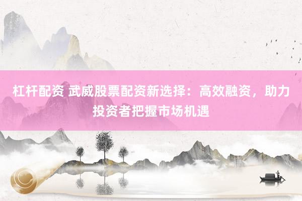 杠杆配资 武威股票配资新选择：高效融资，助力投资者把握市场机遇