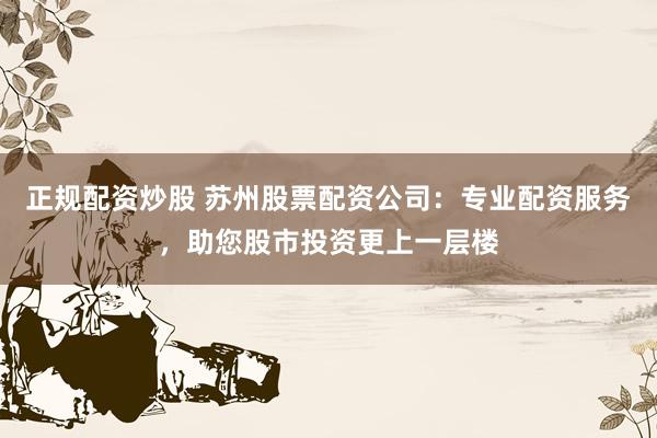 正规配资炒股 苏州股票配资公司：专业配资服务，助您股市投资更上一层楼