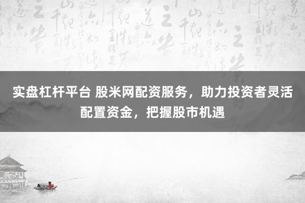 实盘杠杆平台 股米网配资服务，助力投资者灵活配置资金，把握股市机遇