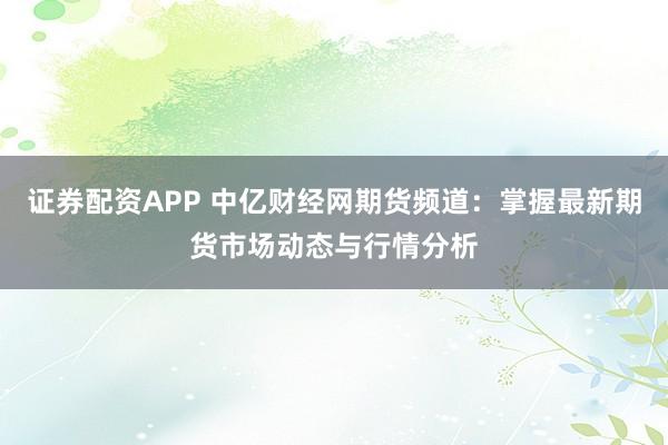 证券配资APP 中亿财经网期货频道：掌握最新期货市场动态与行情分析
