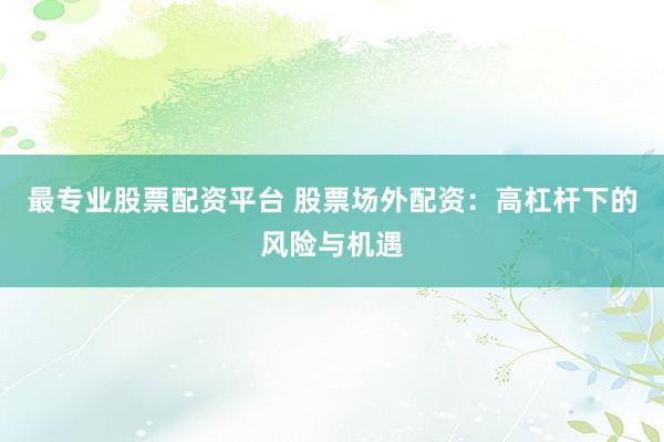最专业股票配资平台 股票场外配资：高杠杆下的风险与机遇
