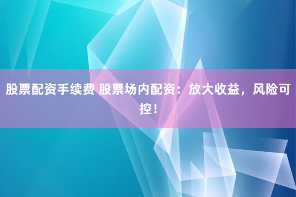 股票配资手续费 股票场内配资：放大收益，风险可控！