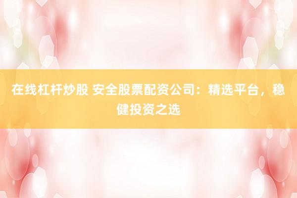 在线杠杆炒股 安全股票配资公司：精选平台，稳健投资之选