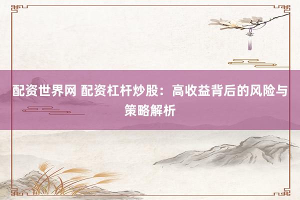 配资世界网 配资杠杆炒股：高收益背后的风险与策略解析