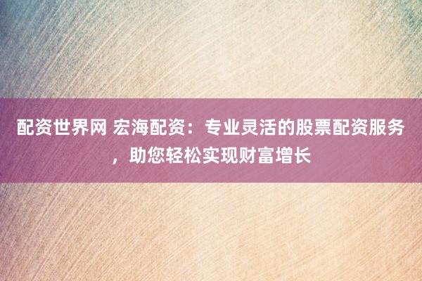 配资世界网 宏海配资：专业灵活的股票配资服务，助您轻松实现财富增长
